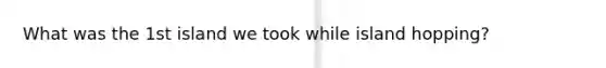 What was the 1st island we took while island hopping?