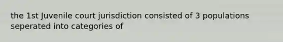 the 1st Juvenile court jurisdiction consisted of 3 populations seperated into categories of