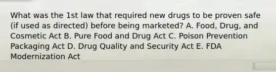 What was the 1st law that required new drugs to be proven safe (if used as directed) before being marketed? A. Food, Drug, and Cosmetic Act B. Pure Food and Drug Act C. Poison Prevention Packaging Act D. Drug Quality and Security Act E. FDA Modernization Act