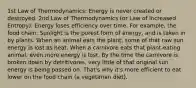 1st Law of Thermodynamics: Energy is never created or destroyed. 2nd Law of Thermodynamics (or Law of Increased Entropy): Energy loses efficiency over time. For example, the food chain: Sunlight is the purest form of energy, and is taken in by plants. When an animal eats the plant, some of that raw sun energy is lost as heat. When a carnivore eats that plant-eating animal, even more energy is lost. By the time the carnivore is broken down by detritivores, very little of that original sun energy is being passed on. That's why it's more efficient to eat lower on the food chain (a vegetarian diet).