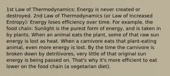 1st Law of Thermodynamics: Energy is never created or destroyed. 2nd Law of Thermodynamics (or Law of Increased Entropy): Energy loses efficiency over time. For example, the food chain: Sunlight is the purest form of energy, and is taken in by plants. When an animal eats the plant, some of that raw sun energy is lost as heat. When a carnivore eats that plant-eating animal, even more energy is lost. By the time the carnivore is broken down by detritivores, very little of that original sun energy is being passed on. That's why it's more efficient to eat lower on the food chain (a vegetarian diet).