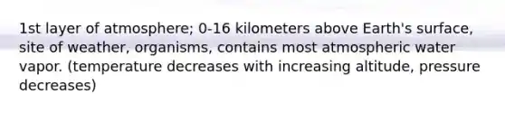 1st layer of atmosphere; 0-16 kilometers above Earth's surface, site of weather, organisms, contains most atmospheric water vapor. (temperature decreases with increasing altitude, pressure decreases)