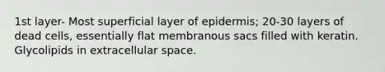 1st layer- Most superficial layer of epidermis; 20-30 layers of dead cells, essentially flat membranous sacs filled with keratin. Glycolipids in extracellular space.