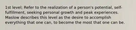 1st level; Refer to the realization of a person's potential, self-fulfillment, seeking personal growth and peak experiences. Maslow describes this level as the desire to accomplish everything that one can, to become the most that one can be.