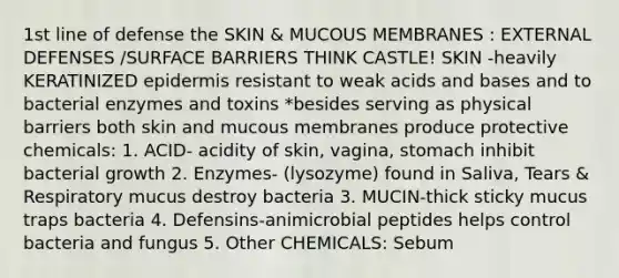 1st line of defense the SKIN & MUCOUS MEMBRANES : EXTERNAL DEFENSES /SURFACE BARRIERS THINK CASTLE! SKIN -heavily KERATINIZED epidermis resistant to weak <a href='https://www.questionai.com/knowledge/kvCSAshSAf-acids-and-bases' class='anchor-knowledge'>acids and bases</a> and to bacterial <a href='https://www.questionai.com/knowledge/kzamAl3eBz-enzymes-and-toxins' class='anchor-knowledge'>enzymes and toxins</a> *besides serving as physical barriers both skin and mucous membranes produce protective chemicals: 1. ACID- acidity of skin, vagina, stomach inhibit bacterial growth 2. Enzymes- (lysozyme) found in Saliva, Tears & Respiratory mucus destroy bacteria 3. MUCIN-thick sticky mucus traps bacteria 4. Defensins-animicrobial peptides helps control bacteria and fungus 5. Other CHEMICALS: Sebum