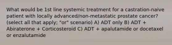 What would be 1st line systemic treatment for a castration-naive patient with locally advanced/non-metastatic prostate cancer? (select all that apply; "or" scenario) A) ADT only B) ADT + Abiraterone + Corticosteroid C) ADT + apalutamide or docetaxel or enzalutamide