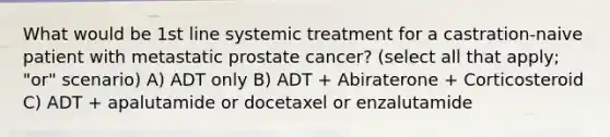 What would be 1st line systemic treatment for a castration-naive patient with metastatic prostate cancer? (select all that apply; "or" scenario) A) ADT only B) ADT + Abiraterone + Corticosteroid C) ADT + apalutamide or docetaxel or enzalutamide