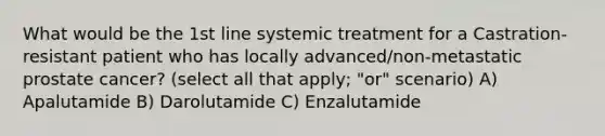 What would be the 1st line systemic treatment for a Castration-resistant patient who has locally advanced/non-metastatic prostate cancer? (select all that apply; "or" scenario) A) Apalutamide B) Darolutamide C) Enzalutamide