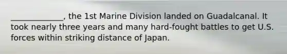 _____________, the 1st Marine Division landed on Guadalcanal. It took nearly three years and many hard-fought battles to get U.S. forces within striking distance of Japan.