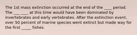 The 1st mass extinction occurred at the end of the ____ period. The ___ ____ at this time would have been dominated by invertebrates and early vertebrates. After the extinction event, over 50 percent of marine species went extinct but made way for the first _____ fishes.