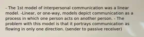 - The 1st model of interpersonal communication was a linear model. -Linear, or one-way, models depict communication as a process in which one person acts on another person. - The problem with this model is that it portrays communication as flowing in only one direction. (sender to passive receiver)