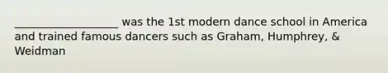 ___________________ was the 1st modern dance school in America and trained famous dancers such as Graham, Humphrey, & Weidman