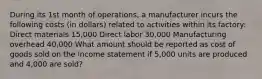 During its 1st month of operations, a manufacturer incurs the following costs (in dollars) related to activities within its factory: Direct materials 15,000 Direct labor 30,000 Manufacturing overhead 40,000 What amount should be reported as cost of goods sold on the income statement if 5,000 units are produced and 4,000 are sold?