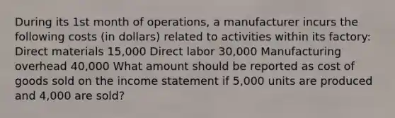 During its 1st month of operations, a manufacturer incurs the following costs (in dollars) related to activities within its factory: Direct materials 15,000 Direct labor 30,000 Manufacturing overhead 40,000 What amount should be reported as cost of goods sold on the <a href='https://www.questionai.com/knowledge/kCPMsnOwdm-income-statement' class='anchor-knowledge'>income statement</a> if 5,000 units are produced and 4,000 are sold?