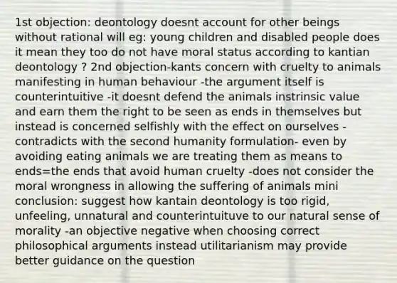 1st objection: deontology doesnt account for other beings without rational will eg: young children and disabled people does it mean they too do not have moral status according to kantian deontology ? 2nd objection-kants concern with cruelty to animals manifesting in human behaviour -the argument itself is counterintuitive -it doesnt defend the animals instrinsic value and earn them the right to be seen as ends in themselves but instead is concerned selfishly with the effect on ourselves -contradicts with the second humanity formulation- even by avoiding eating animals we are treating them as means to ends=the ends that avoid human cruelty -does not consider the moral wrongness in allowing the suffering of animals mini conclusion: suggest how kantain deontology is too rigid, unfeeling, unnatural and counterintuituve to our natural sense of morality -an objective negative when choosing correct philosophical arguments instead utilitarianism may provide better guidance on the question