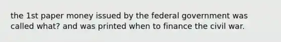 the 1st paper money issued by the federal government was called what? and was printed when to finance the civil war.