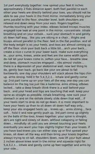 1st part everybody together. now spread your feet 6 inches approximately 2 fists distance apart. both feet parallel to each other your heels are directly behind your toes, you should not be able to see your heels in the front mirror. immediately bring your arms parallel to the floor. shoulder level. both shoulders are relaxed and down away from your ears. fingers together... thumbs touching with your index. elbows locked triceps muscles engaged now look at one point in the mirror, concentrate. inhale breathing and on your exhale... suck your stomach in and gently sit down half way... like you are sitting in a chair... thighs and biceps almost parallel to the floor. feet in the flat position. and all the body weight is on your heels, and toes are almost coming up off the floor. stick your butt back a little bit... arch your back... create a nice c curve in your lower back. make sure everything ie., your arms, knees, ankle and feet are the same width apart. do not let your knees come in. soften your face... breathe slow and deep. stomach muscles engaged... ribs almost visible... there is a depression of your abdominal wall. now last thing to do, gently lean back, go back like your are about to fall backwards. one day your shoulders will stack above the hips chin up. arms strong. hold it for 5,4,3,2,1... inhale and gently come up. 2nd part come up on your toes all the way. one day you can balance on the big toe just like a ballerina. arms strong, elbows locked... take a deep breath think there is a wall behind your back.. and your head and hips are touching that wall. keep your spine as straight as possible. inhale breathing, now suck your stomach in and on the exhale slowly slide down that wall... if your heels start to drop do not go down. it is more important to have your heels up than to sit down sit down half way only... keep your abs engaged heels up... knees up... arms strong... face soft... hold it and now gently push up. 3rd part come up slightly on the balls of the toes, knees together. your spine is straight, ab's are tight and slowly sit down. without collapsing or falling down... mindfully sit until you are almost touching your heels. eventually you want your hips slightly higher than your knees. if you have bad knees you can either stay up or first spread your knees, sit down all the way and then bring your knees together. always trying to sit tall, shoulders down. now lift your butt about 2 inches above knee level in the mirror and squeeze tight for 5,4,3,2,1... inhale and gently come up feet together and arms by your side...