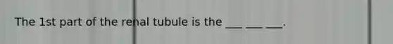 The 1st part of the renal tubule is the ___ ___ ___.