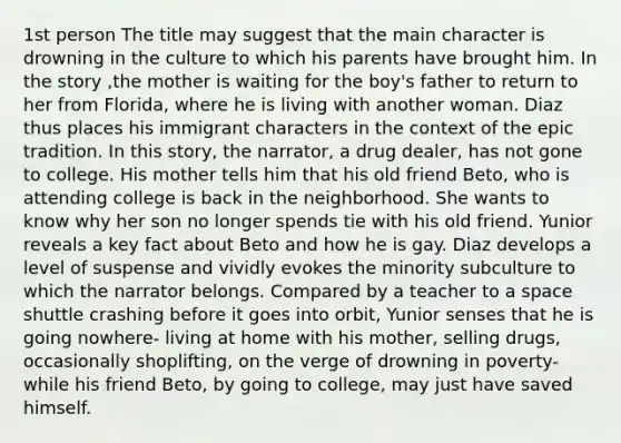 1st person The title may suggest that the main character is drowning in the culture to which his parents have brought him. In the story ,the mother is waiting for the boy's father to return to her from Florida, where he is living with another woman. Diaz thus places his immigrant characters in the context of the epic tradition. In this story, the narrator, a drug dealer, has not gone to college. His mother tells him that his old friend Beto, who is attending college is back in the neighborhood. She wants to know why her son no longer spends tie with his old friend. Yunior reveals a key fact about Beto and how he is gay. Diaz develops a level of suspense and vividly evokes the minority subculture to which the narrator belongs. Compared by a teacher to a space shuttle crashing before it goes into orbit, Yunior senses that he is going nowhere- living at home with his mother, selling drugs, occasionally shoplifting, on the verge of drowning in poverty- while his friend Beto, by going to college, may just have saved himself.