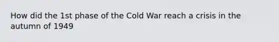 How did the 1st phase of the Cold War reach a crisis in the autumn of 1949