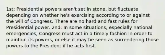 1st: Presidential powers aren't set in stone, but fluctuate depending on whether he's exercising according to or against the will of Congress. There are no hard and fast rules for Presidential power. 2nd: In some situations, especially national emergencies, Congress must act in a timely fashion in order to maintain its powers, or else it may be seen as surrendering those powers to the President if he acts first.