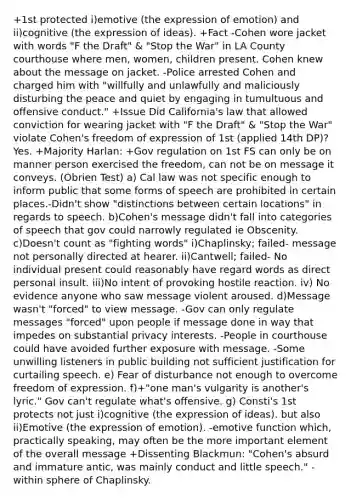 +1st protected i)emotive (the expression of emotion) and ii)cognitive (the expression of ideas). +Fact -Cohen wore jacket with words "F the Draft" & "Stop the War" in LA County courthouse where men, women, children present. Cohen knew about the message on jacket. -Police arrested Cohen and charged him with "willfully and unlawfully and maliciously disturbing the peace and quiet by engaging in tumultuous and offensive conduct." +Issue Did California's law that allowed conviction for wearing jacket with "F the Draft" & "Stop the War" violate Cohen's freedom of expression of 1st (applied 14th DP)? Yes. +Majority Harlan: +Gov regulation on 1st FS can only be on manner person exercised the freedom, can not be on message it conveys. (Obrien Test) a) Cal law was not specific enough to inform public that some forms of speech are prohibited in certain places.-Didn't show "distinctions between certain locations" in regards to speech. b)Cohen's message didn't fall into categories of speech that gov could narrowly regulated ie Obscenity. c)Doesn't count as "fighting words" i)Chaplinsky; failed- message not personally directed at hearer. ii)Cantwell; failed- No individual present could reasonably have regard words as direct personal insult. iii)No intent of provoking hostile reaction. iv) No evidence anyone who saw message violent aroused. d)Message wasn't "forced" to view message. -Gov can only regulate messages "forced" upon people if message done in way that impedes on substantial privacy interests. -People in courthouse could have avoided further exposure with message. -Some unwilling listeners in public building not sufficient justification for curtailing speech. e) Fear of disturbance not enough to overcome freedom of expression. f)+"one man's vulgarity is another's lyric." Gov can't regulate what's offensive. g) Consti's 1st protects not just i)cognitive (the expression of ideas). but also ii)Emotive (the expression of emotion). -emotive function which, practically speaking, may often be the more important element of the overall message +Dissenting Blackmun: "Cohen's absurd and immature antic, was mainly conduct and little speech." -within sphere of Chaplinsky.