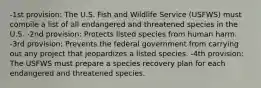 -1st provision: The U.S. Fish and Wildlife Service (USFWS) must compile a list of all endangered and threatened species in the U.S. -2nd provision: Protects listed species from human harm. -3rd provision: Prevents the federal government from carrying out any project that jeopardizes a listed species. -4th provision: The USFWS must prepare a species recovery plan for each endangered and threatened species.