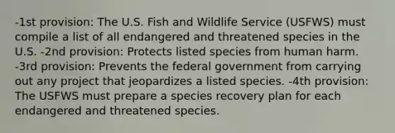 -1st provision: The U.S. Fish and Wildlife Service (USFWS) must compile a list of all endangered and threatened species in the U.S. -2nd provision: Protects listed species from human harm. -3rd provision: Prevents the federal government from carrying out any project that jeopardizes a listed species. -4th provision: The USFWS must prepare a species recovery plan for each endangered and threatened species.