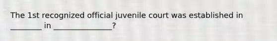 The 1st recognized official juvenile court was established in ________ in _______________?