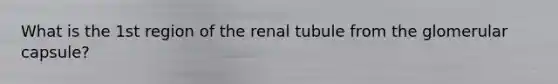 What is the 1st region of the renal tubule from the glomerular capsule?