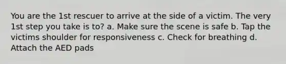 You are the 1st rescuer to arrive at the side of a victim. The very 1st step you take is to? a. Make sure the scene is safe b. Tap the victims shoulder for responsiveness c. Check for breathing d. Attach the AED pads
