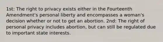 1st: The right to privacy exists either in the Fourteenth Amendment's personal liberty and encompasses a woman's decision whether or not to get an abortion. 2nd: The right of personal privacy includes abortion, but can still be regulated due to important state interests.