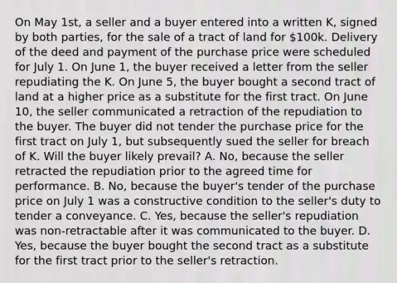 On May 1st, a seller and a buyer entered into a written K, signed by both parties, for the sale of a tract of land for 100k. Delivery of the deed and payment of the purchase price were scheduled for July 1. On June 1, the buyer received a letter from the seller repudiating the K. On June 5, the buyer bought a second tract of land at a higher price as a substitute for the first tract. On June 10, the seller communicated a retraction of the repudiation to the buyer. The buyer did not tender the purchase price for the first tract on July 1, but subsequently sued the seller for breach of K. Will the buyer likely prevail? A. No, because the seller retracted the repudiation prior to the agreed time for performance. B. No, because the buyer's tender of the purchase price on July 1 was a constructive condition to the seller's duty to tender a conveyance. C. Yes, because the seller's repudiation was non-retractable after it was communicated to the buyer. D. Yes, because the buyer bought the second tract as a substitute for the first tract prior to the seller's retraction.