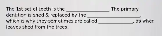 The 1st set of teeth is the ___________________ The primary dentition is shed & replaced by the _______________________, which is why they sometimes are called _______________, as when leaves shed from the trees.