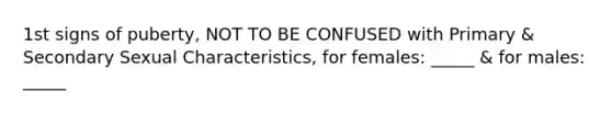 1st signs of puberty, NOT TO BE CONFUSED with Primary & Secondary Sexual Characteristics, for females: _____ & for males: _____