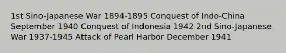 1st <a href='https://www.questionai.com/knowledge/kN6UTD6UQ3-sino-japanese-war' class='anchor-knowledge'>sino-japanese war</a> 1894-1895 Conquest of Indo-China September 1940 Conquest of Indonesia 1942 2nd Sino-Japanese War 1937-1945 Attack of Pearl Harbor December 1941