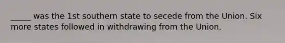 _____ was the 1st southern state to secede from the Union. Six more states followed in withdrawing from the Union.