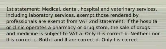 1st statement: Medical, dental, hospital and veterinary services, including laboratory services, exempt those rendered by professionals are exempt from VAT 2nd statement: If the hospital or clinic operates a pharmacy or drug store, the sale of drugs and medicine is subject to VAT a. Only II is correct b. Neither I nor II is correct c. Both I and II are correct d. Only I is correct