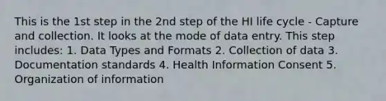 This is the 1st step in the 2nd step of the HI life cycle - Capture and collection. It looks at the mode of data entry. This step includes: 1. Data Types and Formats 2. Collection of data 3. Documentation standards 4. Health Information Consent 5. Organization of information