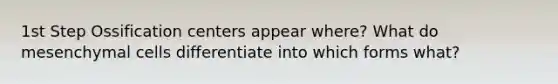 1st Step Ossification centers appear where? What do mesenchymal cells differentiate into which forms what?
