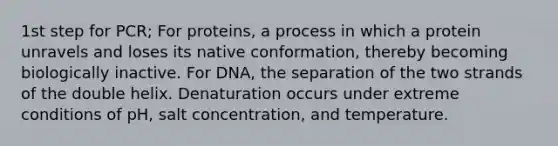 1st step for PCR; For proteins, a process in which a protein unravels and loses its native conformation, thereby becoming biologically inactive. For DNA, the separation of the two strands of the double helix. Denaturation occurs under extreme conditions of pH, salt concentration, and temperature.