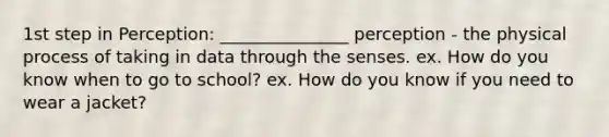 1st step in Perception: _______________ perception - the physical process of taking in data through the senses. ex. How do you know when to go to school? ex. How do you know if you need to wear a jacket?