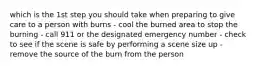 which is the 1st step you should take when preparing to give care to a person with burns - cool the burned area to stop the burning - call 911 or the designated emergency number - check to see if the scene is safe by performing a scene size up - remove the source of the burn from the person