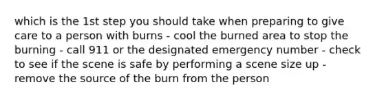 which is the 1st step you should take when preparing to give care to a person with burns - cool the burned area to stop the burning - call 911 or the designated emergency number - check to see if the scene is safe by performing a scene size up - remove the source of the burn from the person