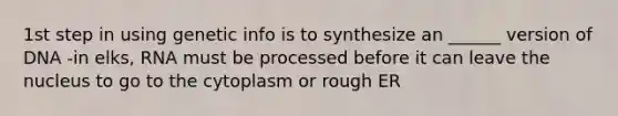 1st step in using genetic info is to synthesize an ______ version of DNA -in elks, RNA must be processed before it can leave the nucleus to go to the cytoplasm or rough ER