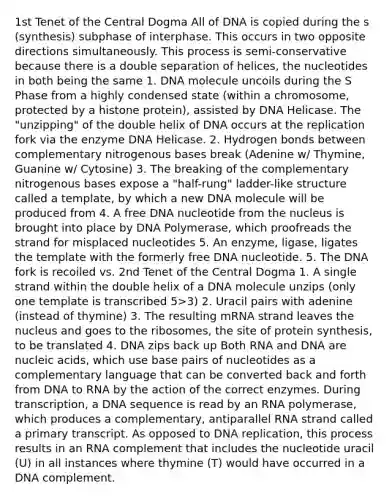 1st Tenet of the Central Dogma All of DNA is copied during the s (synthesis) subphase of interphase. This occurs in two opposite directions simultaneously. This process is semi-conservative because there is a double separation of helices, the nucleotides in both being the same 1. DNA molecule uncoils during the S Phase from a highly condensed state (within a chromosome, protected by a histone protein), assisted by DNA Helicase. The "unzipping" of the double helix of DNA occurs at the replication fork via the enzyme DNA Helicase. 2. Hydrogen bonds between complementary nitrogenous bases break (Adenine w/ Thymine, Guanine w/ Cytosine) 3. The breaking of the complementary nitrogenous bases expose a "half-rung" ladder-like structure called a template, by which a new DNA molecule will be produced from 4. A free DNA nucleotide from the nucleus is brought into place by DNA Polymerase, which proofreads the strand for misplaced nucleotides 5. An enzyme, ligase, ligates the template with the formerly free DNA nucleotide. 5. The DNA fork is recoiled vs. 2nd Tenet of the Central Dogma 1. A single strand within the double helix of a DNA molecule unzips (only one template is transcribed 5>3) 2. Uracil pairs with adenine (instead of thymine) 3. The resulting mRNA strand leaves the nucleus and goes to the ribosomes, the site of protein synthesis, to be translated 4. DNA zips back up Both RNA and DNA are nucleic acids, which use base pairs of nucleotides as a complementary language that can be converted back and forth from DNA to RNA by the action of the correct enzymes. During transcription, a DNA sequence is read by an RNA polymerase, which produces a complementary, antiparallel RNA strand called a primary transcript. As opposed to DNA replication, this process results in an RNA complement that includes the nucleotide uracil (U) in all instances where thymine (T) would have occurred in a DNA complement.