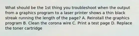 What should be the 1st thing you troubleshoot when the output from a graphics program to a laser printer shows a thin black streak running the length of the page? A. Reinstall the graphics program B. Clean the corona wire C. Print a test page D. Replace the toner cartridge