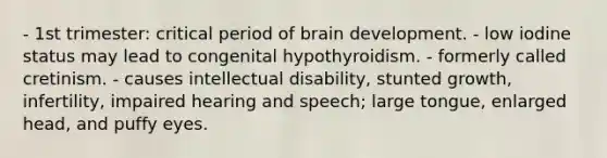 - 1st trimester: critical period of brain development. - low iodine status may lead to congenital hypothyroidism. - formerly called cretinism. - causes intellectual disability, stunted growth, infertility, impaired hearing and speech; large tongue, enlarged head, and puffy eyes.