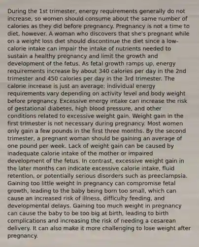 During the 1st trimester, energy requirements generally do not increase, so women should consume about the same number of calories as they did before pregnancy. Pregnancy is not a time to diet, however. A woman who discovers that she's pregnant while on a weight loss diet should discontinue the diet since a low-calorie intake can impair the intake of nutrients needed to sustain a healthy pregnancy and limit the growth and development of the fetus. As fetal growth ramps up, energy requirements increase by about 340 calories per day in the 2nd trimester and 450 calories per day in the 3rd trimester. The calorie increase is just an average; individual energy requirements vary depending on activity level and body weight before pregnancy. Excessive energy intake can increase the risk of gestational diabetes, high blood pressure, and other conditions related to excessive weight gain. Weight gain in the first trimester is not necessary during pregnancy. Most women only gain a few pounds in the first three months. By the second trimester, a pregnant woman should be gaining an average of one pound per week. Lack of weight gain can be caused by inadequate calorie intake of the mother or impaired development of the fetus. In contrast, excessive weight gain in the later months can indicate excessive calorie intake, fluid retention, or potentially serious disorders such as preeclampsia. Gaining too little weight in pregnancy can compromise fetal growth, leading to the baby being born too small, which can cause an increased risk of illness, difficulty feeding, and developmental delays. Gaining too much weight in pregnancy can cause the baby to be too big at birth, leading to birth complications and increasing the risk of needing a cesarean delivery. It can also make it more challenging to lose weight after pregnancy.