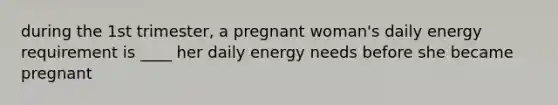 during the 1st trimester, a pregnant woman's daily energy requirement is ____ her daily energy needs before she became pregnant